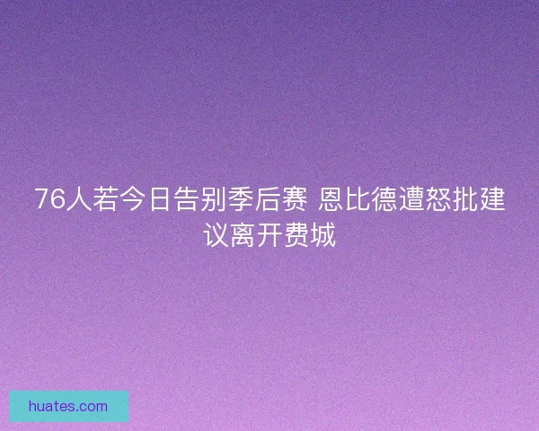 76人若今日告别季后赛 恩比德遭怒批建议离开费城