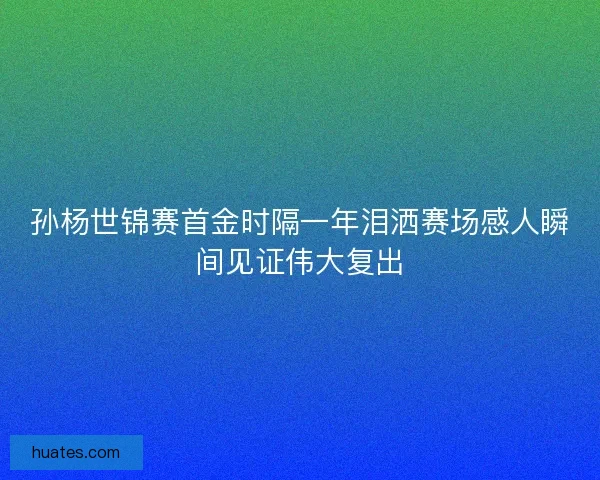 孙杨世锦赛首金时隔一年泪洒赛场感人瞬间见证伟大复出